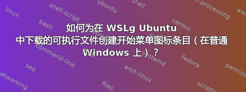 如何为在 WSLg Ubuntu 中下载的可执行文件创建开始菜单图标条目（在普通 Windows 上）？