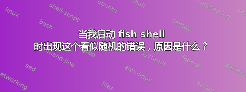 当我启动 fish shell 时出现这个看似随机的错误，原因是什么？