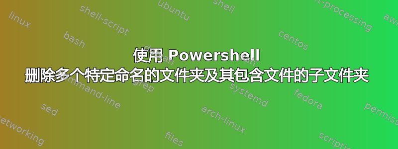 使用 Powershell 删除多个特定命名的文件夹及其包含文件的子文件夹