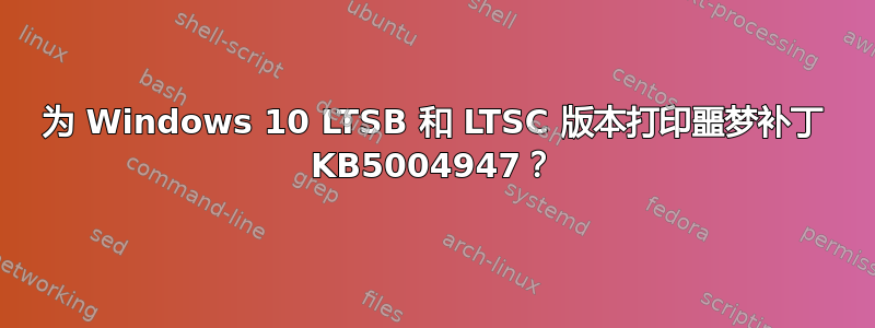 为 Windows 10 LTSB 和 LTSC 版本打印噩梦补丁 KB5004947？