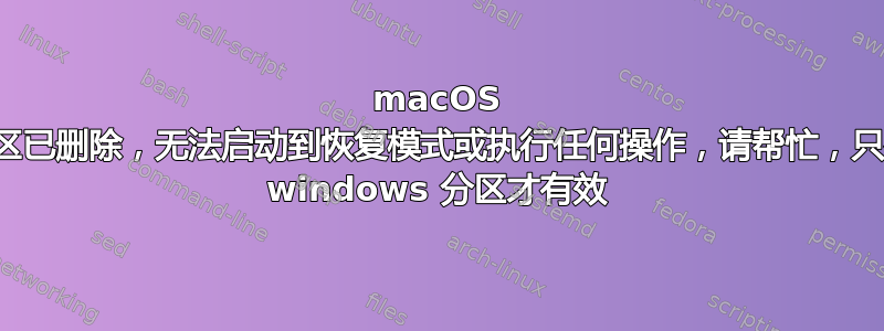 macOS 分区已删除，无法启动到恢复模式或执行任何操作，请帮忙，只有 windows 分区才有效