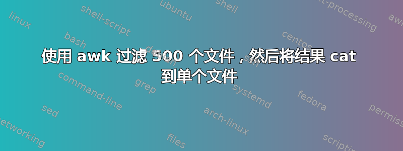 使用 awk 过滤 500 个文件，然后将结果 cat 到单个文件