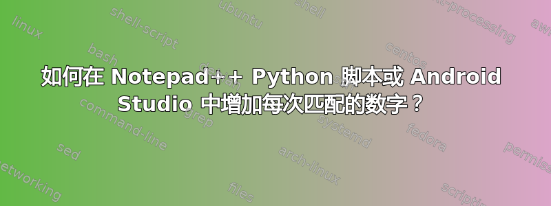 如何在 Notepad++ Python 脚本或 Android Studio 中增加每次匹配的数字？