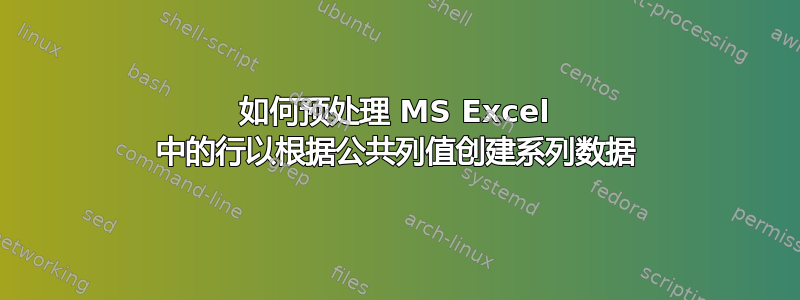 如何预处理 MS Excel 中的行以根据公共列值创建系列数据