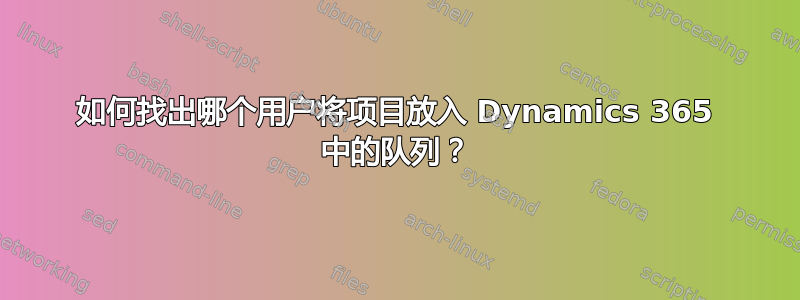 如何找出哪个用户将项目放入 Dynamics 365 中的队列？