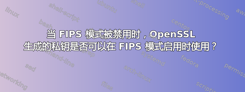 当 FIPS 模式被禁用时，OpenSSL 生成的私钥是否可以在 FIPS 模式启用时使用？