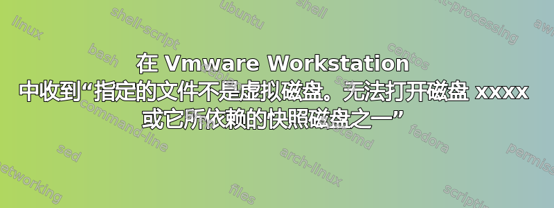 在 Vmware Workstation 中收到“指定的文件不是虚拟磁盘。无法打开磁盘 xxxx 或它所依赖的快照磁盘之一”