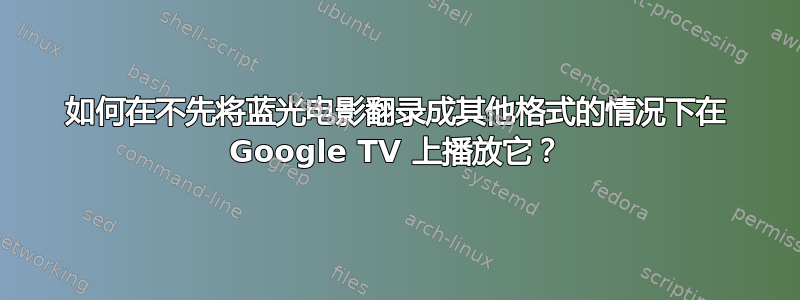 如何在不先将蓝光电影翻录成其他格式的情况下在 Google TV 上播放它？