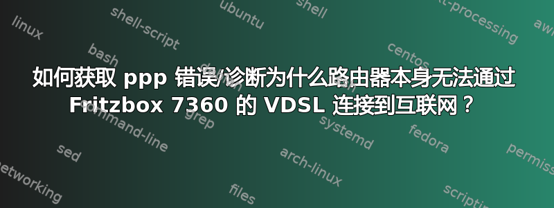 如何获取 ppp 错误/诊断为什么路由器本身无法通过 Fritzbox 7360 的 VDSL 连接到互联网？