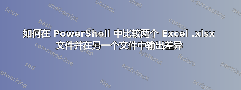 如何在 PowerShell 中比较两个 Excel .xlsx 文件并在另一个文件中输出差异