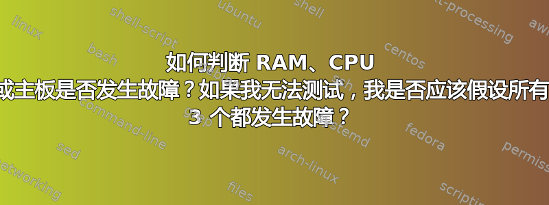 如何判断 RAM、CPU 或主板是否发生故障？如果我无法测试，我是否应该假设所有 3 个都发生故障？