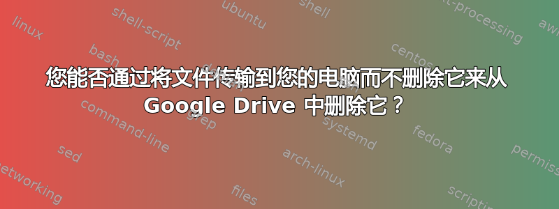 您能否通过将文件传输到您的电脑而不删除它来从 Google Drive 中删除它？