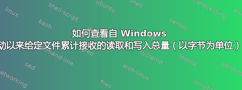 如何查看自 Windows 启动以来给定文件累计接收的读取和写入总量（以字节为单位）？