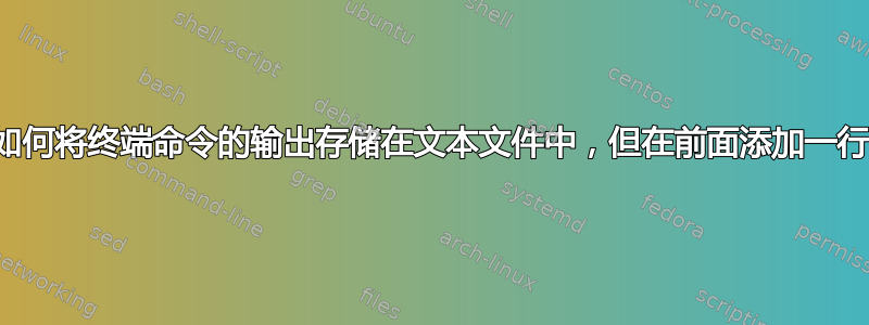 如何将终端命令的输出存储在文本文件中，但在前面添加一行