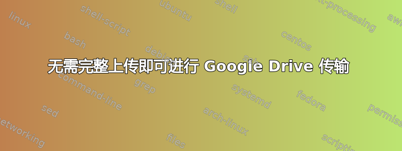 无需完整上传即可进行 Google Drive 传输