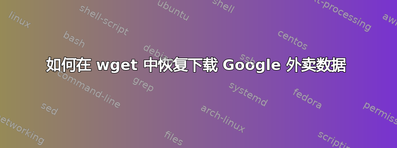 如何在 wget 中恢复下载 Google 外卖数据