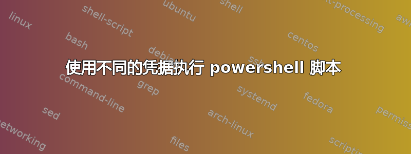 使用不同的凭据执行 powershell 脚本