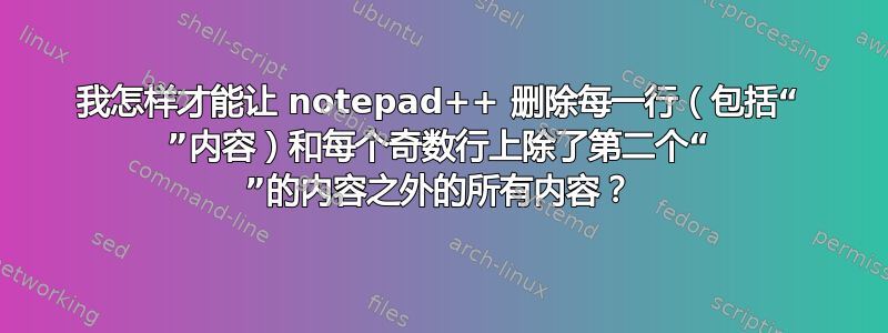 我怎样才能让 notepad++ 删除每一行（包括“ ”内容）和每个奇数行上除了第二个“ ”的内容之外的所有内容？