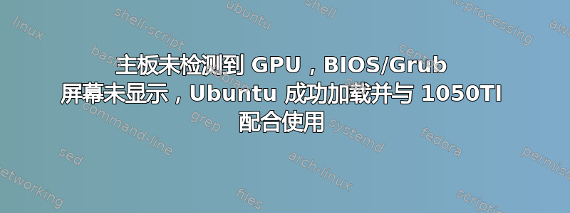 主板未检测到 GPU，BIOS/Grub 屏幕未显示，Ubuntu 成功加载并与 1050TI 配合使用