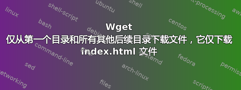 Wget 仅从第一个目录和所有其他后续目录下载文件，它仅下载 index.html 文件