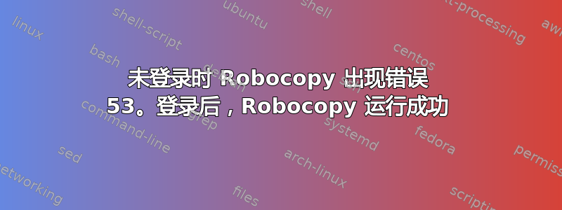 未登录时 Robocopy 出现错误 53。登录后，Robocopy 运行成功