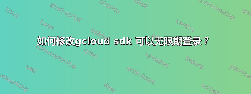 如何修改gcloud sdk 可以无限期登录？