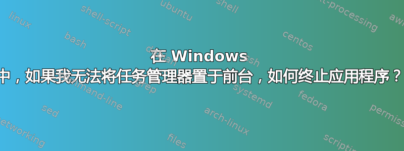 在 Windows 中，如果我无法将任务管理器置于前台，如何终止应用程序？