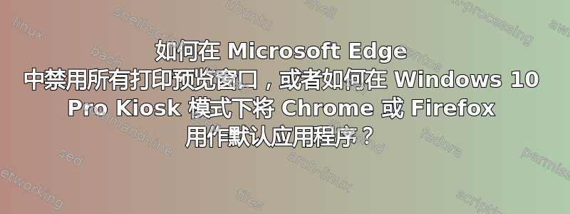 如何在 Microsoft Edge 中禁用所有打印预览窗口，或者如何在 Windows 10 Pro Kiosk 模式下将 Chrome 或 Firefox 用作默认应用程序？