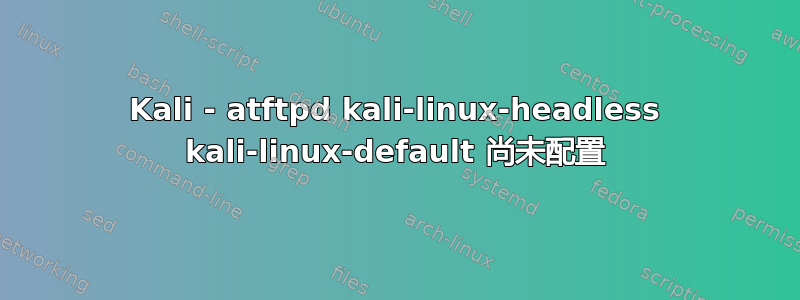 Kali - atftpd kali-linux-headless kali-linux-default 尚未配置