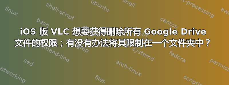 iOS 版 VLC 想要获得删除所有 Google Drive 文件的权限；有没有办法将其限制在一个文件夹中？