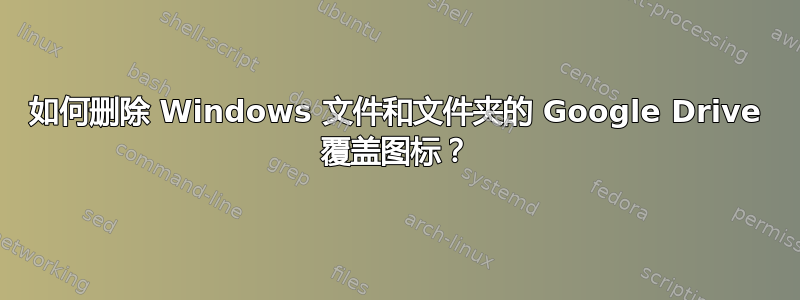 如何删除 Windows 文件和文件夹的 Google Drive 覆盖图标？