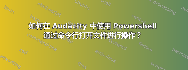 如何在 Audacity 中使用 Powershell 通过命令行打开文件进行操作？