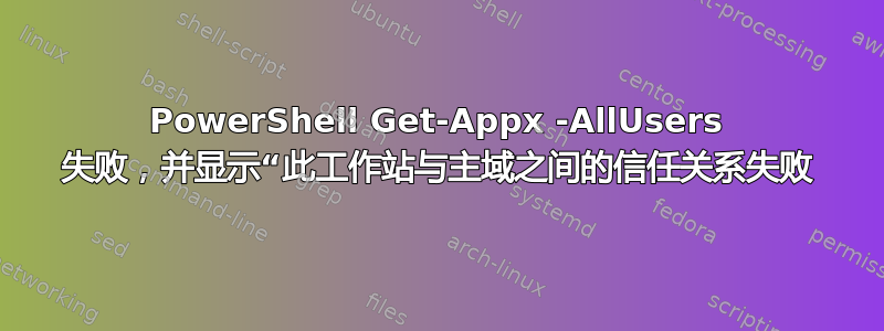 PowerShell Get-Appx -AllUsers 失败，并显示“此工作站与主域之间的信任关系失败