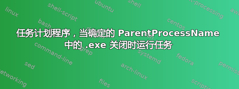 任务计划程序，当确定的 ParentProcessName 中的 .exe 关闭时运行任务