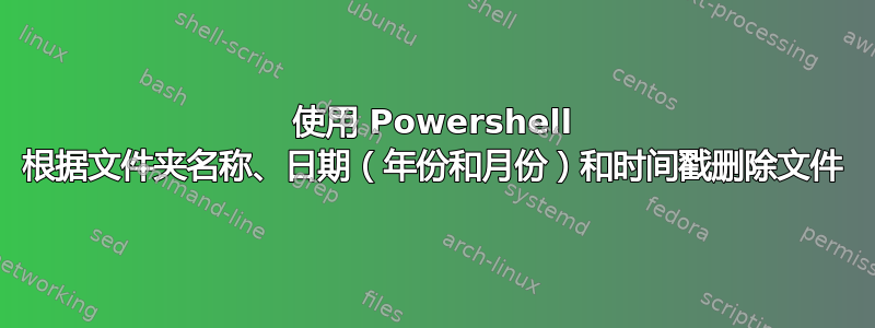 使用 Powershell 根据文件夹名称、日期（年份和月份）和时间戳删除文件