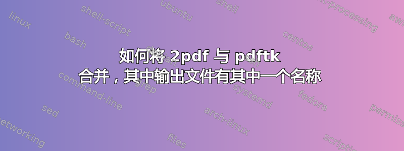 如何将 2pdf 与 pdftk 合并，其中输出文件有其中一个名称