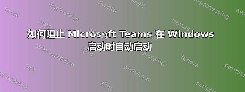 如何阻止 Microsoft Teams 在 Windows 启动时自动启动 