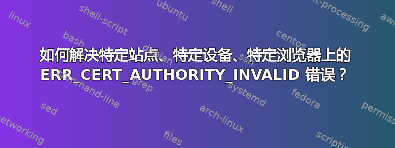 如何解决特定站点、特定设备、特定浏览器上的 ERR_CERT_AUTHORITY_INVALID 错误？