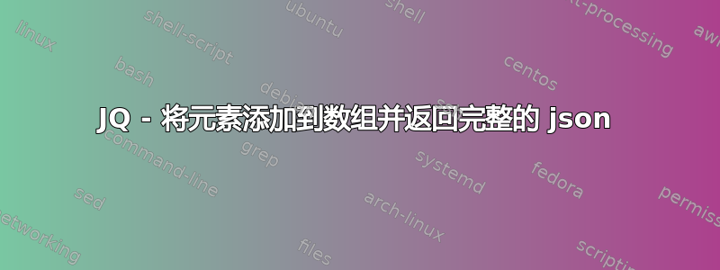 JQ - 将元素添加到数组并返回完整的 json