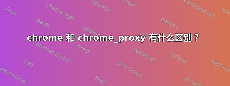 chrome 和 chrome_proxy 有什么区别？