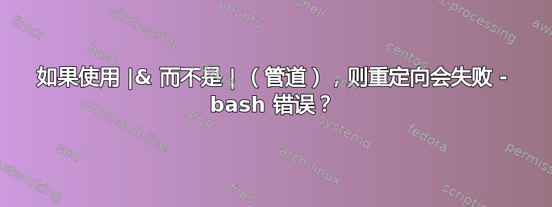 如果使用 |& 而不是 | （管道），则重定向会失败 - bash 错误？