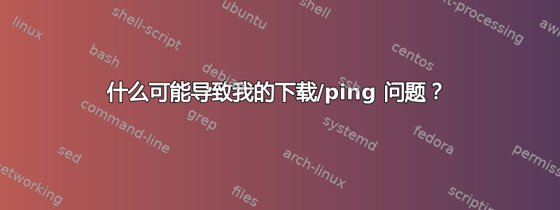 什么可能导致我的下载/ping 问题？