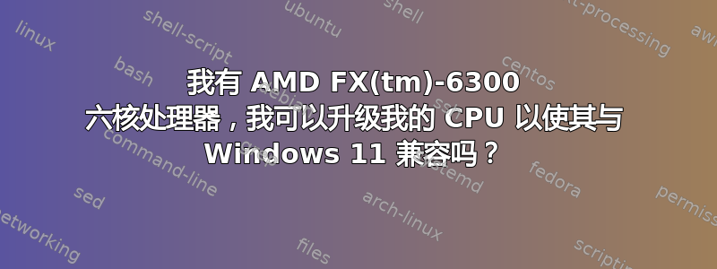 我有 AMD FX(tm)-6300 六核处理器，我可以升级我的 CPU 以使其与 Windows 11 兼容吗？