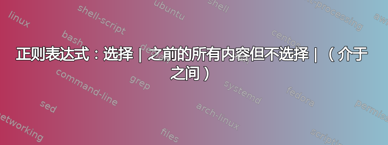 正则表达式：选择 | 之前的所有内容但不选择 | （介于 之间）