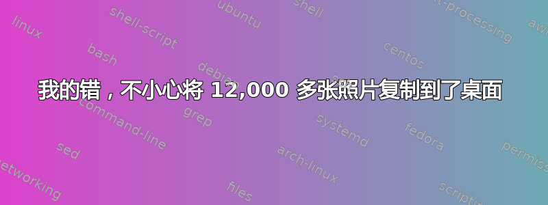 我的错，不小心将 12,000 多张照片复制到了桌面