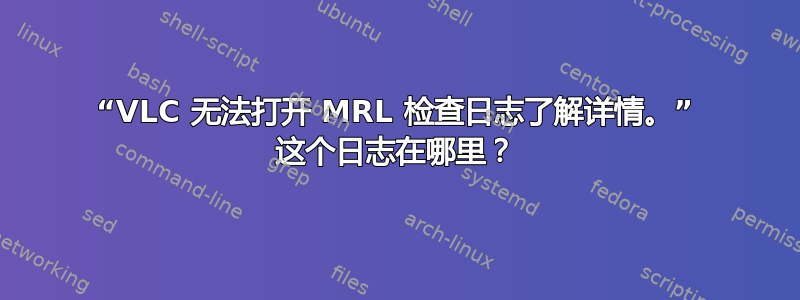 “VL​​C 无法打开 MRL 检查日志了解详情。” 这个日志在哪里？