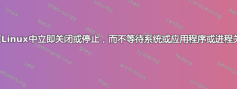 如何在Linux中立即关闭或停止，而不等待系统或应用程序或进程关闭？