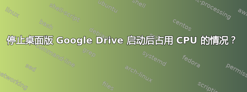 停止桌面版 Google Drive 启动后占用 CPU 的情况？