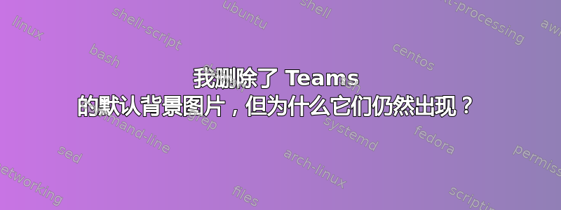 我删除了 Teams 的默认背景图片，但为什么它们仍然出现？