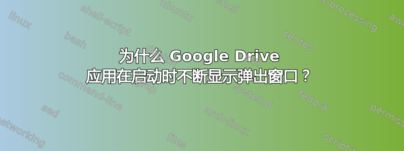 为什么 Google Drive 应用在启动时不断显示弹出窗口？